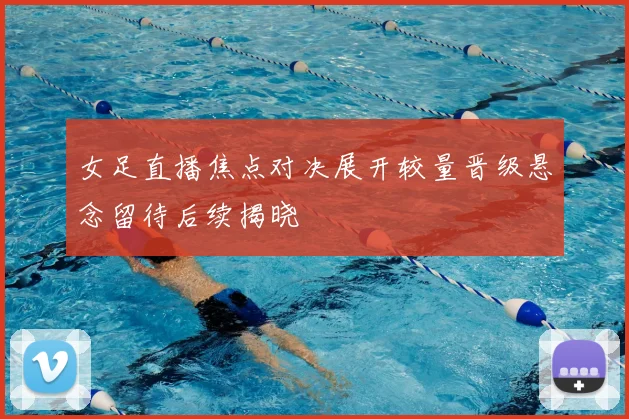 女足直播焦点对决展开较量晋级悬念留待后续揭晓