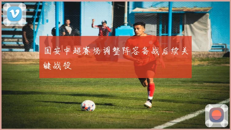 国安中超赛场调整阵容备战后续关键战役