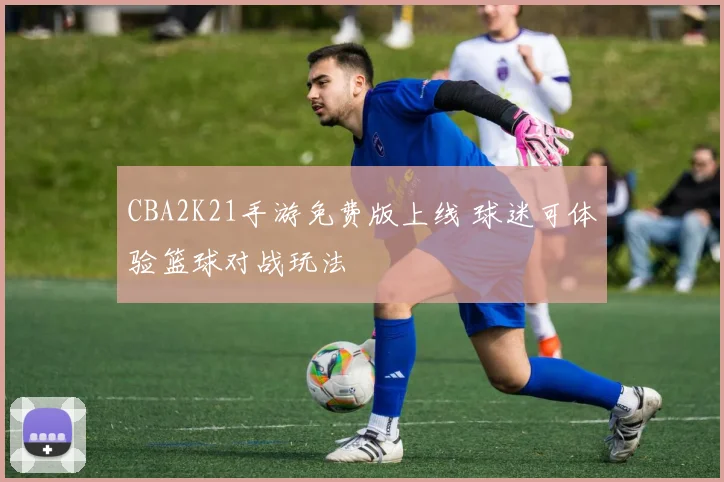 CBA2K21手游免费版上线 球迷可体验篮球对战玩法