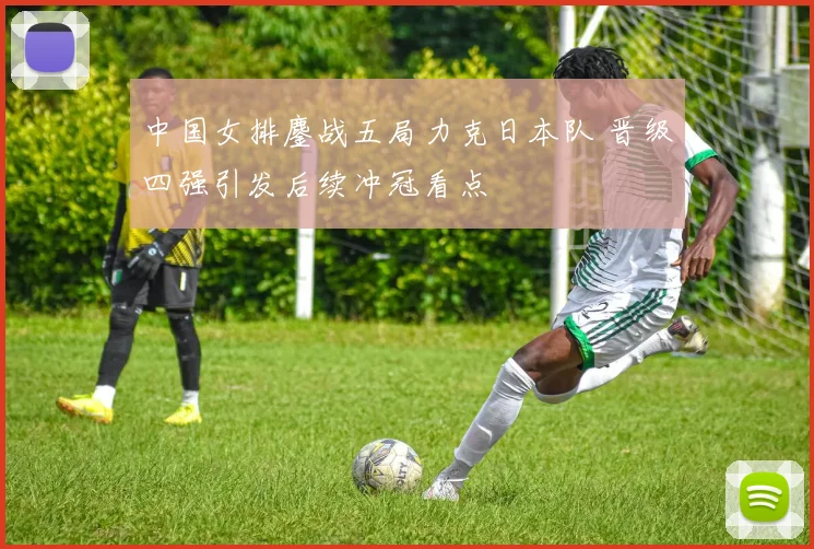 中国女排鏖战五局力克日本队 晋级四强引发后续冲冠看点
