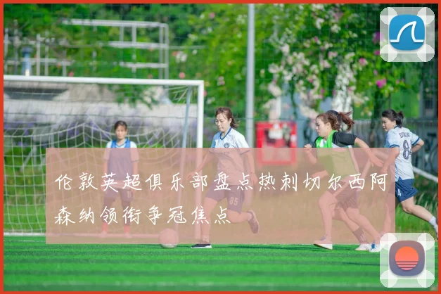 伦敦英超俱乐部盘点热刺切尔西阿森纳领衔争冠焦点
