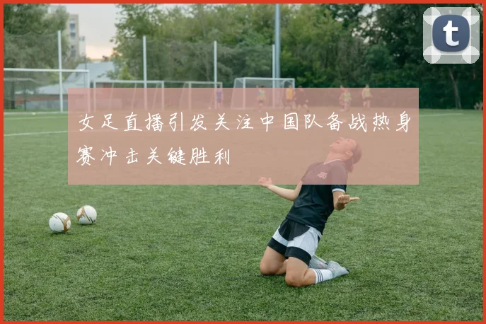 女足直播引发关注中国队备战热身赛冲击关键胜利