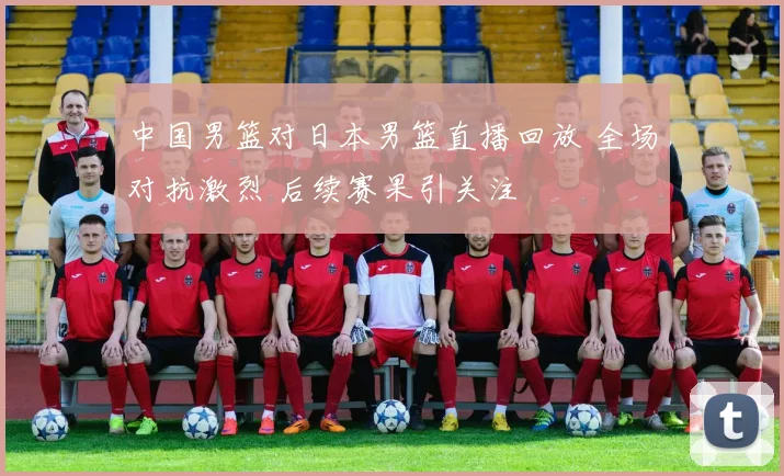 中国男篮对日本男篮直播回放 全场对抗激烈 后续赛果引关注