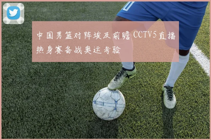 中国男篮对阵埃及前瞻 CCTV5直播热身赛备战奥运考验
