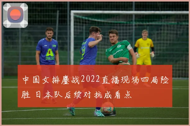 中国女排鏖战2022直播现场四局险胜 日本队后续对抗成看点