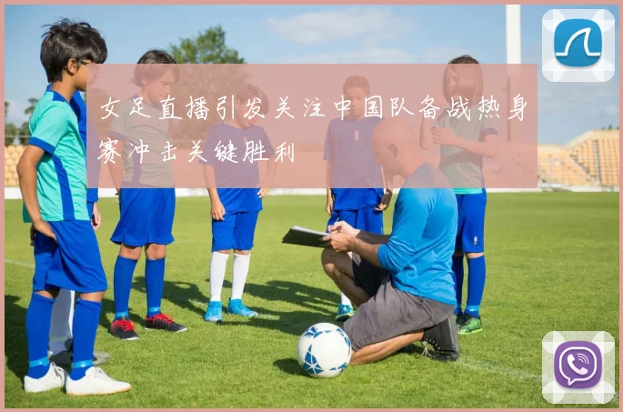 女足直播引发关注中国队备战热身赛冲击关键胜利